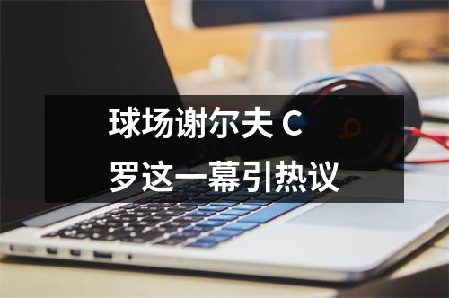 球场谢尔夫 C罗这一幕引热议