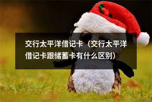 交行太平洋借记卡（交行太平洋借记卡跟储蓄卡有什么区别）