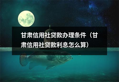 甘肃信用社贷款办理条件（甘肃信用社贷款利息怎么算）