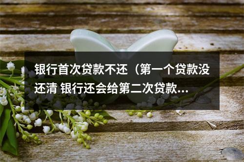 银行首次贷款不还（第一个贷款没还清 银行还会给第二次贷款吗）