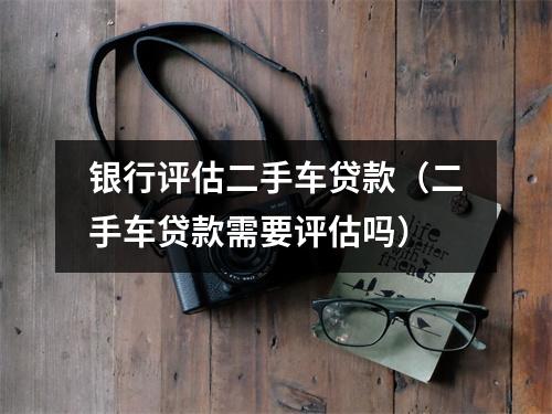 银行评估二手车贷款（二手车贷款需要评估吗）