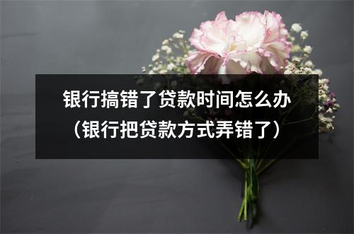 银行搞错了贷款时间怎么办（银行把贷款方式弄错了）