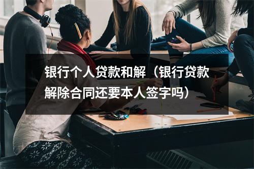 银行个人贷款和解(银行贷款解除合同还要本人签字吗)