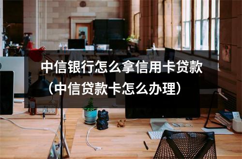 中信银行怎么拿信用卡贷款（中信贷款卡怎么办理）