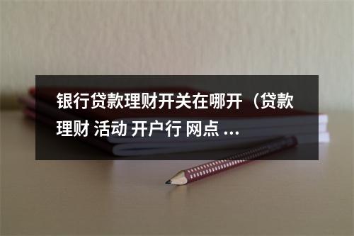 银行贷款理财开关在哪开（贷款 理财 活动 开户行 网点 录音）
