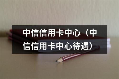 中信信用卡中心（中信信用卡中心待遇）