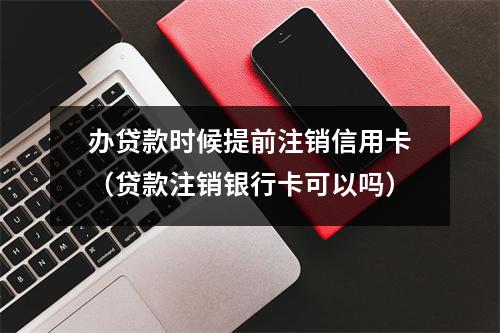 办贷款时候提前注销信用卡（贷款注销银行卡可以吗）
