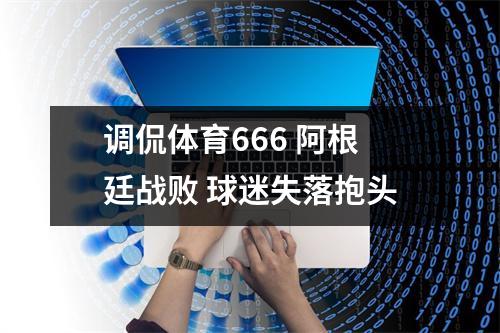 调侃体育666 阿根廷战败 球迷失落抱头