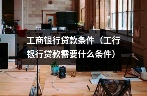 工商银行贷款条件（工行银行贷款需要什么条件）