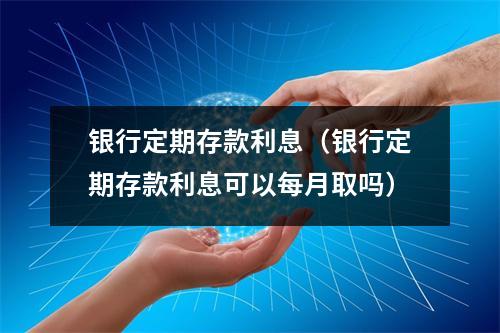 银行定期存款利息（银行定期存款利息可以每月取吗）