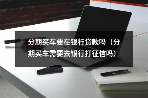 分期买车要在银行贷款吗（分期买车需要去银行打征信吗）