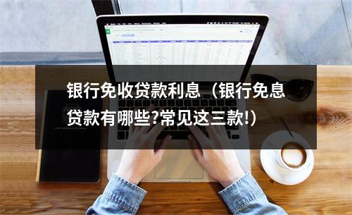 银行免收贷款利息（银行免息贷款有哪些?常见这三款!）