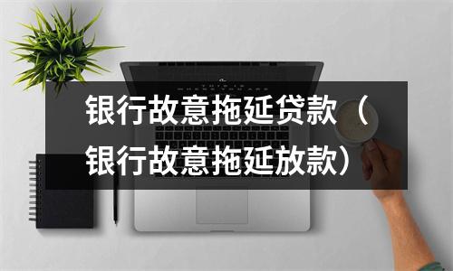 银行故意拖延贷款（银行故意拖延放款）