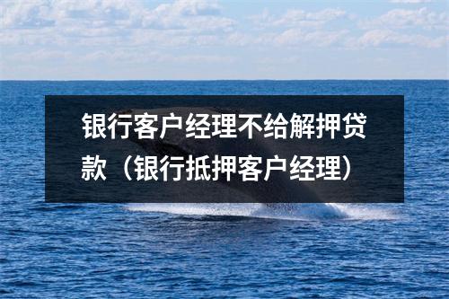 银行客户经理不给解押贷款(银行抵押客户经理)
