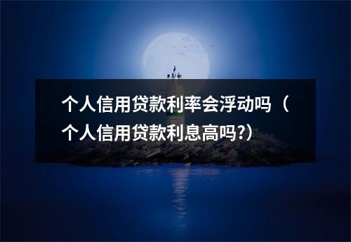 个人信用贷款利率会浮动吗(个人信用贷款利息高吗?)