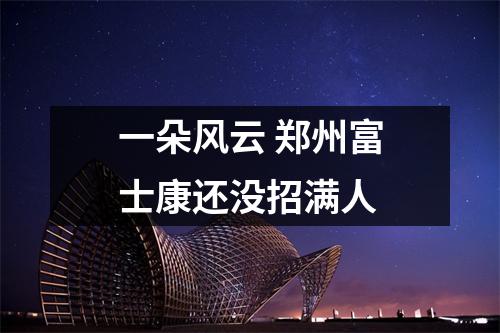 一朵风云 郑州富士康还没招满人