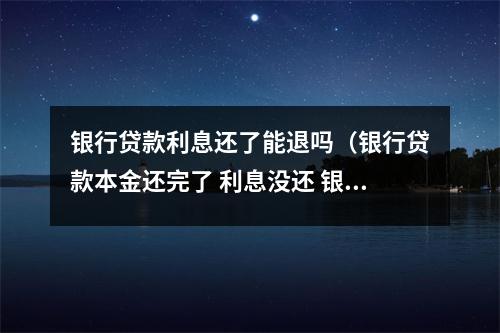银行贷款利息还了能退吗（银行贷款本金还完了 利息没还 银行不会在起诉了吧）