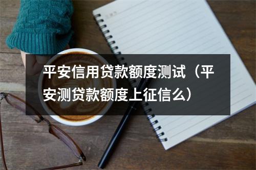 平安信用贷款额度测试（平安测贷款额度上征信么）