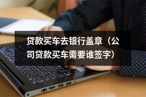 贷款买车去银行盖章（公司贷款买车需要谁签字）