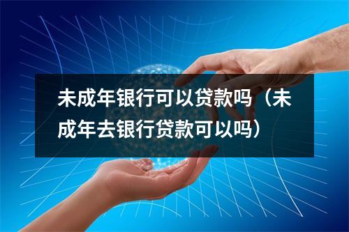 未成年银行可以贷款吗（未成年去银行贷款可以吗）