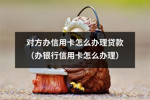 对方办信用卡怎么办理贷款（办银行信用卡怎么办理）