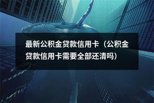 最新公积金贷款信用卡（公积金贷款信用卡需要全部还清吗）