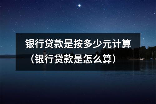 银行贷款是按多少元计算（银行贷款是怎么算）