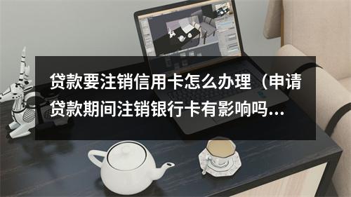 贷款要注销信用卡怎么办理(申请贷款期间注销银行卡有影响吗)