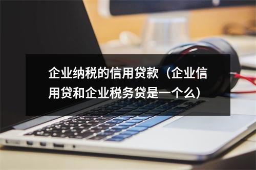 企业纳税的信用贷款（企业信用贷和企业税务贷是一个么）