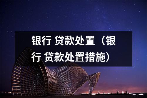 银行 贷款处置（银行 贷款处置措施）