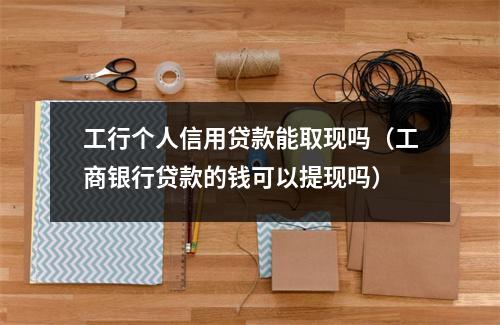 工行个人信用贷款能取现吗（工商银行贷款的钱可以提现吗）