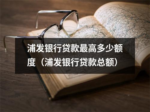 浦发银行贷款最高多少额度（浦发银行贷款总额）