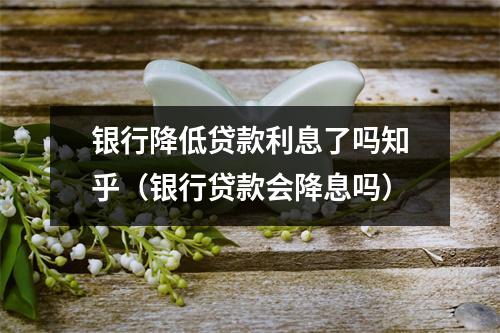 银行降低贷款利息了吗知乎（银行贷款会降息吗）