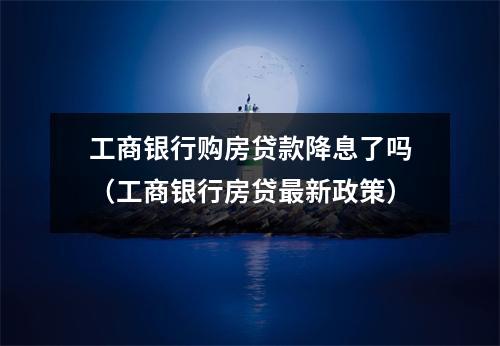 工商银行购房贷款降息了吗（工商银行房贷最新政策）