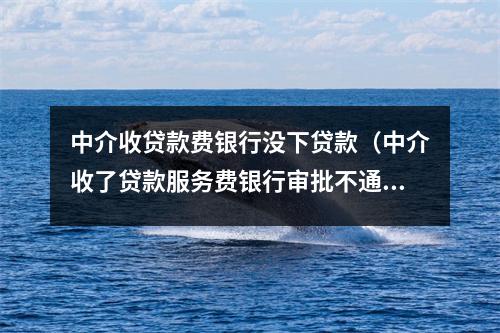 中介收贷款费银行没下贷款(中介收了贷款服务费银行审批不通过怎么办)