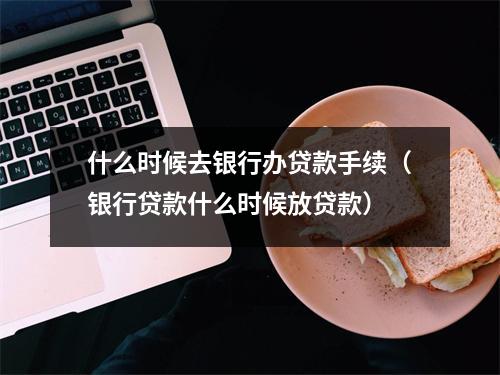 什么时候去银行办贷款手续（银行贷款什么时候放贷款）
