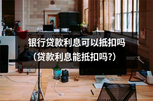 银行贷款利息可以抵扣吗（贷款利息能抵扣吗?）