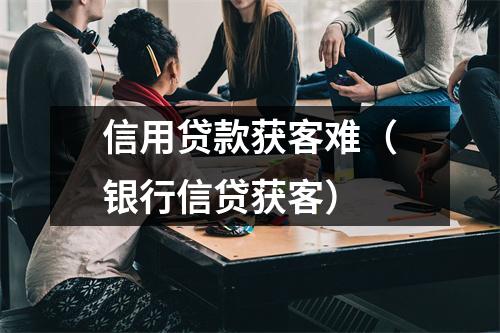 信用贷款获客难（银行信贷获客）