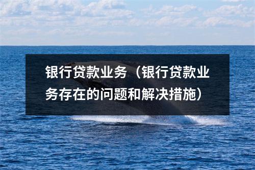 银行贷款业务（银行贷款业务存在的问题和解决措施）