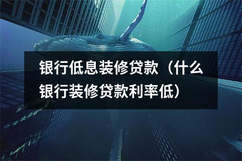 银行低息装修贷款（什么银行装修贷款利率低）