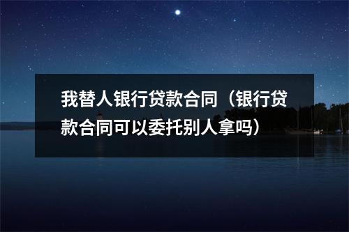 我替人银行贷款合同（银行贷款合同可以委托别人拿吗）