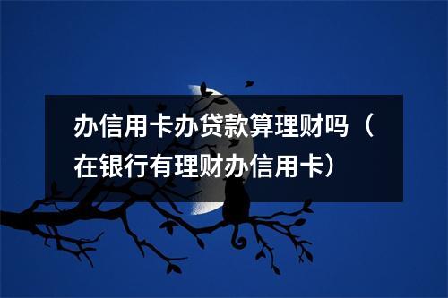 办信用卡办贷款算理财吗（在银行有理财办信用卡）