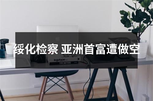 绥化检察 亚洲首富遭做空