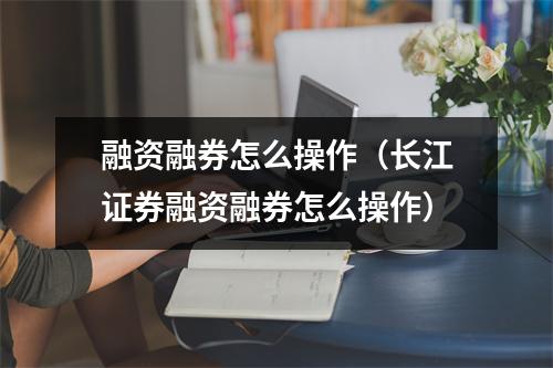 融资融券怎么操作（长江证券融资融券怎么操作）