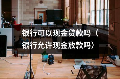 银行可以现金贷款吗（银行允许现金放款吗）