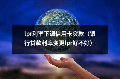 lpr利率下调信用卡贷款（银行贷款利率变更lpr好不好）