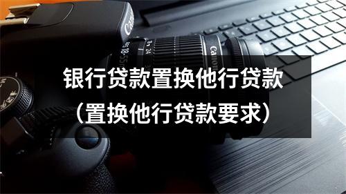 银行贷款置换他行贷款（置换他行贷款要求）