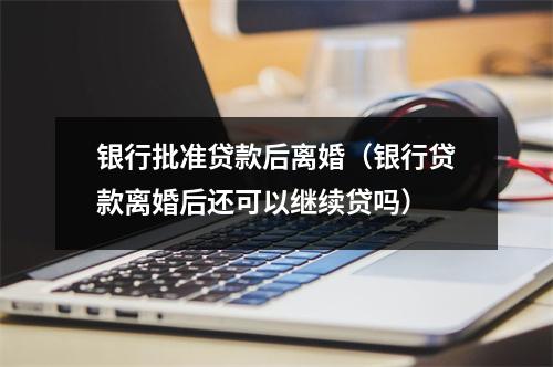 银行批准贷款后离婚（银行贷款离婚后还可以继续贷吗）
