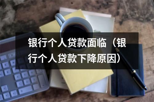 银行个人贷款面临（银行个人贷款下降原因）