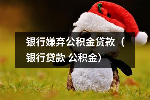 银行嫌弃公积金贷款（银行贷款 公积金）